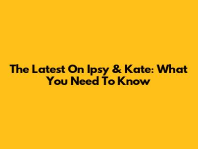 The Latest On Ipsy & Kate: What You Need To Know