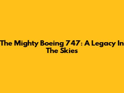The Mighty Boeing 747: A Legacy In The Skies