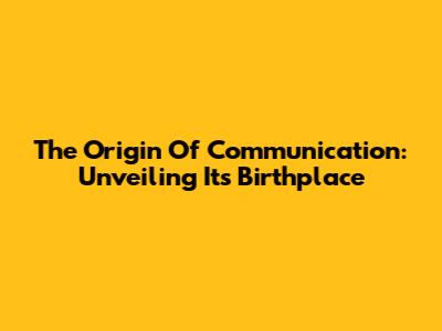 The Origin Of Communication: Unveiling Its Birthplace