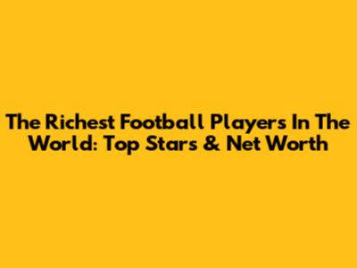 The Richest Football Players In The World: Top Stars & Net Worth
