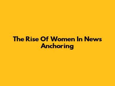 The Rise Of Women In News Anchoring