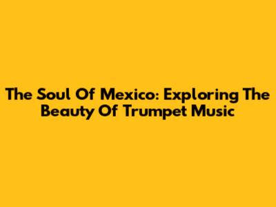 The Soul Of Mexico: Exploring The Beauty Of Trumpet Music