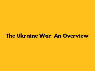 The Ukraine War: An Overview