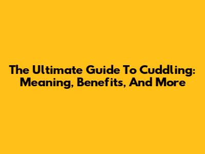 The Ultimate Guide To Cuddling: Meaning, Benefits, And More