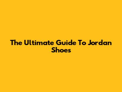 The Ultimate Guide To Jordan Shoes