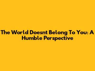 The World Doesn't Belong To You: A Humble Perspective