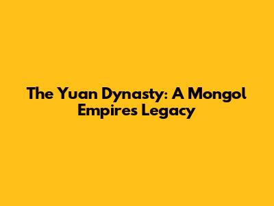 The Yuan Dynasty: A Mongol Empire's Legacy