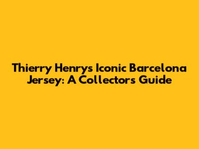 Thierry Henry's Iconic Barcelona Jersey: A Collector's Guide