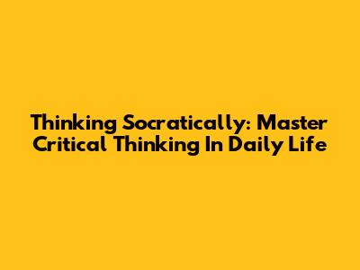 Thinking Socratically: Master Critical Thinking In Daily Life