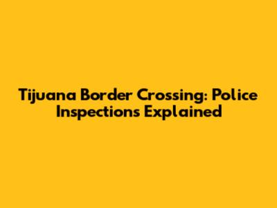 Tijuana Border Crossing: Police Inspections Explained