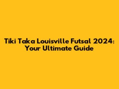 Tiki Taka Louisville Futsal 2024: Your Ultimate Guide