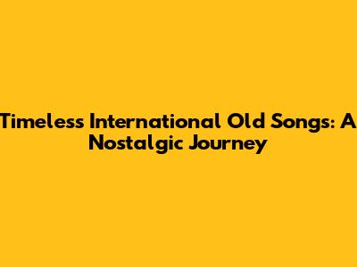 Timeless International Old Songs: A Nostalgic Journey