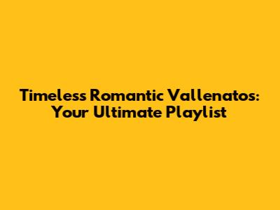 Timeless Romantic Vallenatos: Your Ultimate Playlist