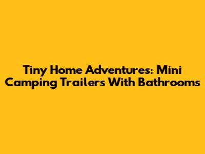 Tiny Home Adventures: Mini Camping Trailers With Bathrooms