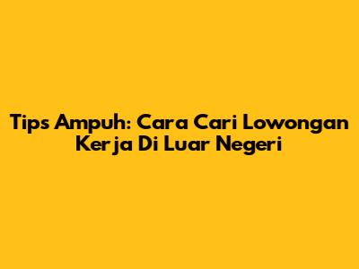 Tips Ampuh: Cara Cari Lowongan Kerja Di Luar Negeri