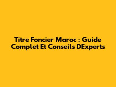 Titre Foncier Maroc : Guide Complet Et Conseils D'Experts