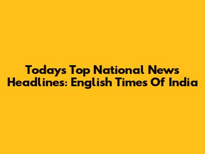 Today's Top National News Headlines: English Times Of India