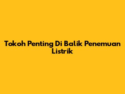 Tokoh Penting Di Balik Penemuan Listrik