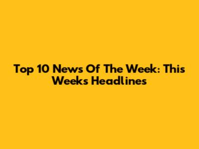 Top 10 News Of The Week: This Week's Headlines