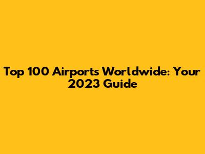 Top 100 Airports Worldwide: Your 2023 Guide