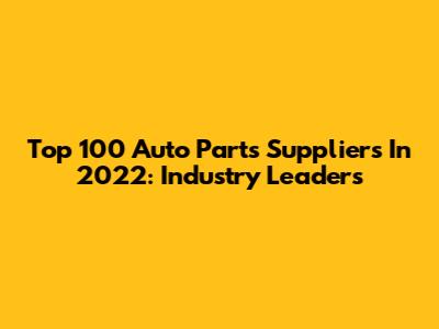 Top 100 Auto Parts Suppliers In 2022: Industry Leaders