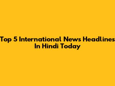 Top 5 International News Headlines In Hindi Today
