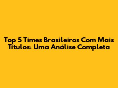 Top 5 Times Brasileiros Com Mais Títulos: Uma Análise Completa
