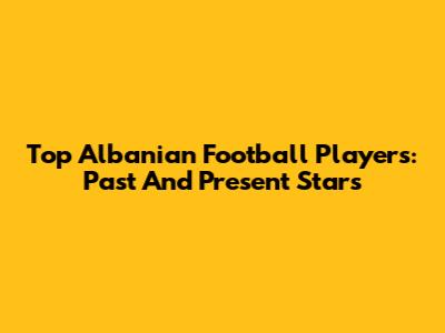 Top Albanian Football Players: Past And Present Stars