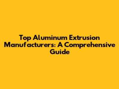 Top Aluminum Extrusion Manufacturers: A Comprehensive Guide