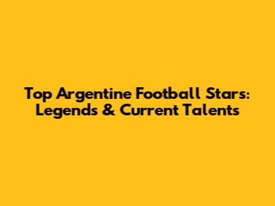 Top Argentine Football Stars: Legends & Current Talents
