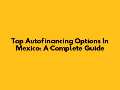Top Autofinancing Options In Mexico: A Complete Guide