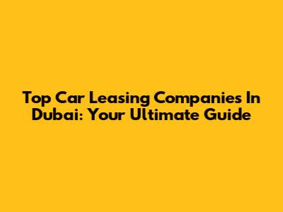 Top Car Leasing Companies In Dubai: Your Ultimate Guide