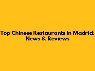 Top Chinese Restaurants In Madrid: News & Reviews
