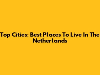 Top Cities: Best Places To Live In The Netherlands