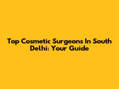 Top Cosmetic Surgeons In South Delhi: Your Guide