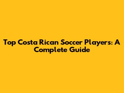 Top Costa Rican Soccer Players: A Complete Guide