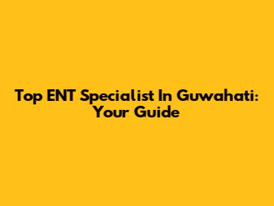 Top ENT Specialist In Guwahati: Your Guide