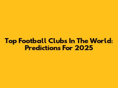 Top Football Clubs In The World: Predictions For 2025