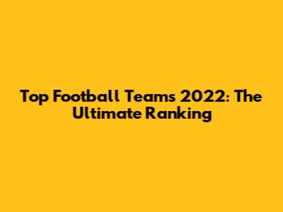 Top Football Teams 2022: The Ultimate Ranking
