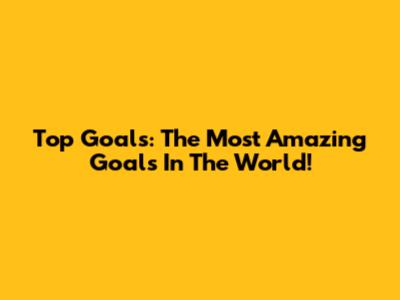 Top Goals: The Most Amazing Goals In The World!