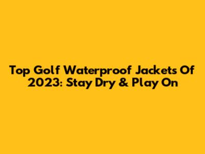 Top Golf Waterproof Jackets Of 2023: Stay Dry & Play On
