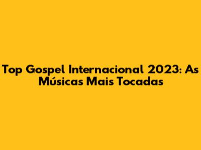 Top Gospel Internacional 2023: As Músicas Mais Tocadas