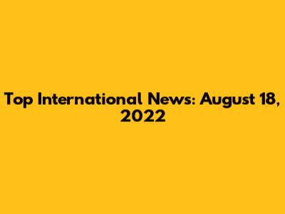 Top International News: August 18, 2022