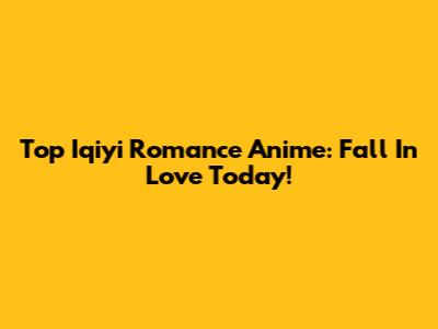 Top Iqiyi Romance Anime: Fall In Love Today!