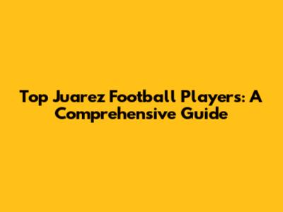 Top Juarez Football Players: A Comprehensive Guide