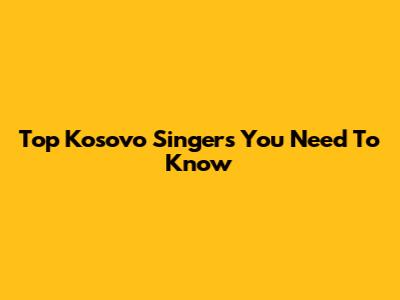 Top Kosovo Singers You Need To Know