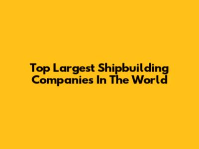 Top Largest Shipbuilding Companies In The World