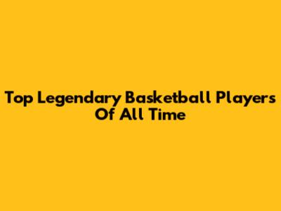 Top Legendary Basketball Players Of All Time