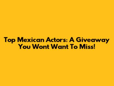 Top Mexican Actors: A Giveaway You Won't Want To Miss!