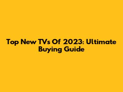 Top New TVs Of 2023: Ultimate Buying Guide